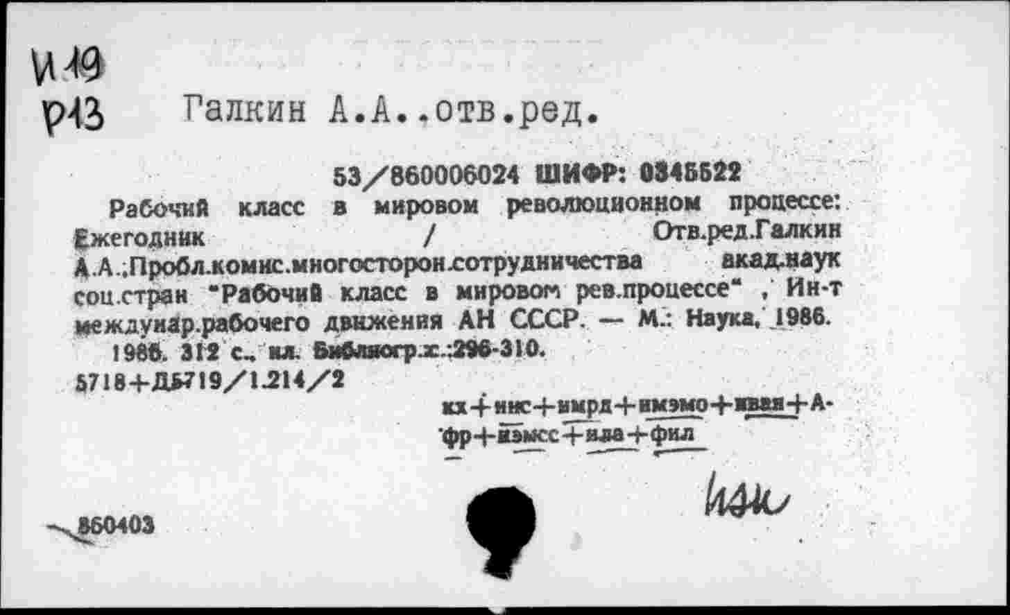 ﻿49
р43> Галкин А.А..отв.ред.
53/860006024 ШИФР: 0345522
Рабочий класс в мировом революционном процессе: Ежегодник	/	Отв.ред.Галкин
А.А..Пробл.комис.многосторон£отрудничества акад.наук соц.стран “Рабочий класс в мировом рев.процессе‘ . Ин-т междуиар.рабочего движения АН СССР. — М.: Наука, 1986.
1986. 312 с., ил. Библногр.х..296-310.
Й718+ДБ719/1.214/2
кх4-мнс-Ьммрд+им»моЧ-юаяЧ-А-
фр4-йэысс4-ила+фил
860403